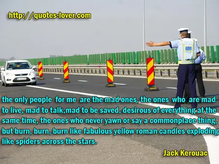 the only people for me are the mad ones, the ones who are mad to live, mad to talk, mad to be saved, desirous of everything at the same time, the ones who never yawn or say a commonplace thing, but burn, burn, burn like fabulous yellow roman candles exploding like spiders across the stars.