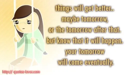 Things will get better.. maybe tomorrow, or the tomorrow after that. but know that it will happen. your tomorrow will come eventually