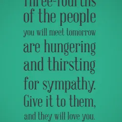 Three-fourths of the people you will meet tomorrow are hungering and thirsting for sympathy. Give...