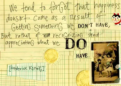 We tend to forget that happiness doesn't come as a result of getting something we don't have, but rather of recognizing and appreciating what we do have
