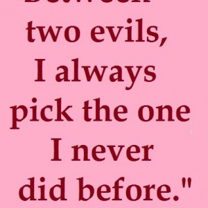 Between two evils, I always pick the one i never did before