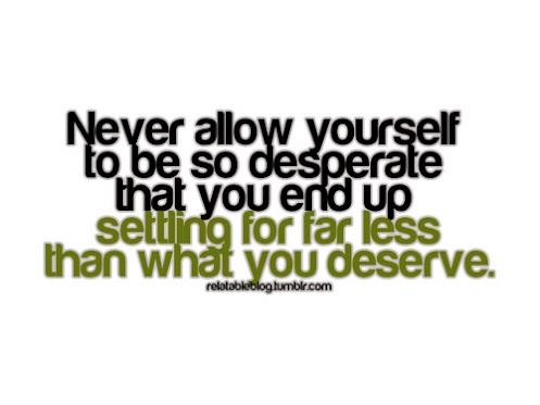Never allow yourself to be so desperate that you end up settling for far less than you deserve