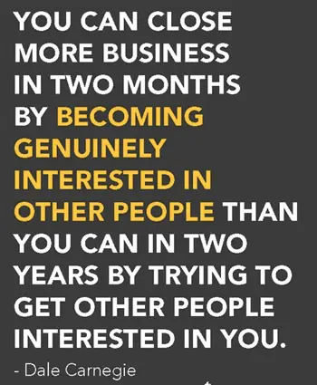 You can close more business in two months by becoming genuinly interested in other people than you can in two years by trying to get other people interested in you