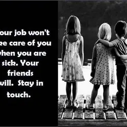 Your job won't take care of you when you are sick. Your friends will stay...